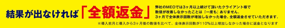 結果が出なければ「全額返金」弊社のMEOでは3ヶ月以上続けて頂いたクライアント様で数値が改善しなかったことは『一度も』ありません。3ヶ月で全体表示回数が増加しなかった場合、全額返金させていただきます。※導入前月と導入から3ヶ月後の数値を比べて、全体表示回数が110%以上増加しなかった場合に返金となります。